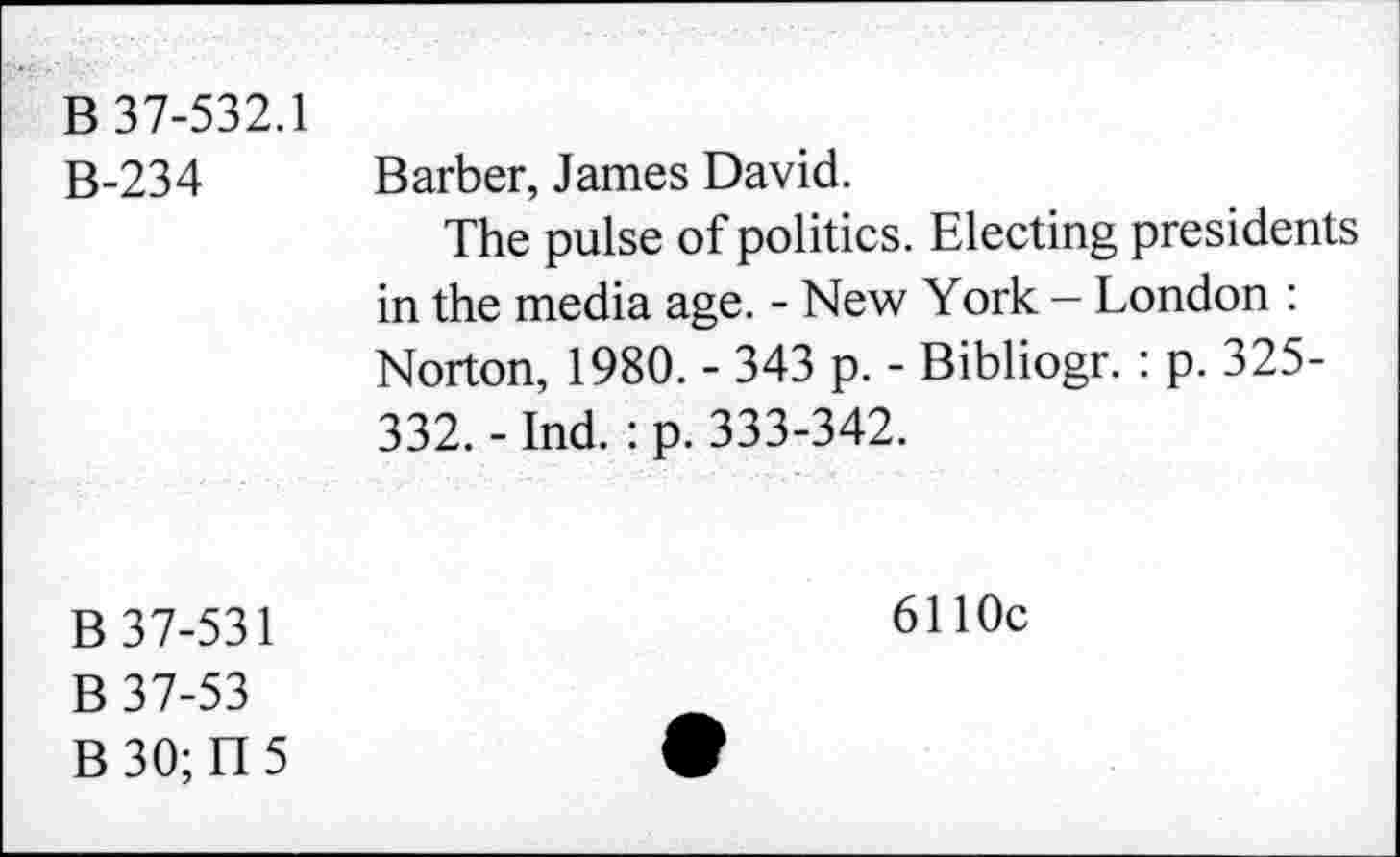 ﻿B 37-532.1
B-234
Barber, James David.
The pulse of politics. Electing presidents in the media age. - New York - London : Norton, 1980. - 343 p. - Bibliogr. : p. 325-332. - Ind. : p. 333-342.
B 37-531
B 37-53
B 30; II 5
6110c